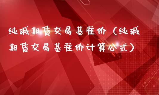 纯碱期货交易基准价（纯碱期货交易基准价计算公式）_https://www.boyangwujin.com_期货直播间_第1张