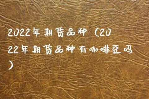 2022年期货品种（2022年期货品种有咖啡豆吗）