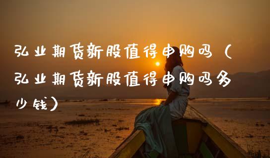 弘业期货新股值得申购吗（弘业期货新股值得申购吗多少钱）_https://www.boyangwujin.com_期货直播间_第1张