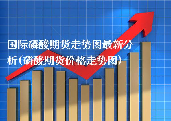 国际磷酸期货走势图最新分析(磷酸期货价格走势图)_https://www.boyangwujin.com_恒指期货_第1张