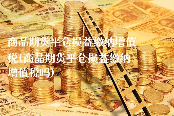 商品期货平仓损益缴纳增值税(商品期货平仓损益缴纳增值税吗)