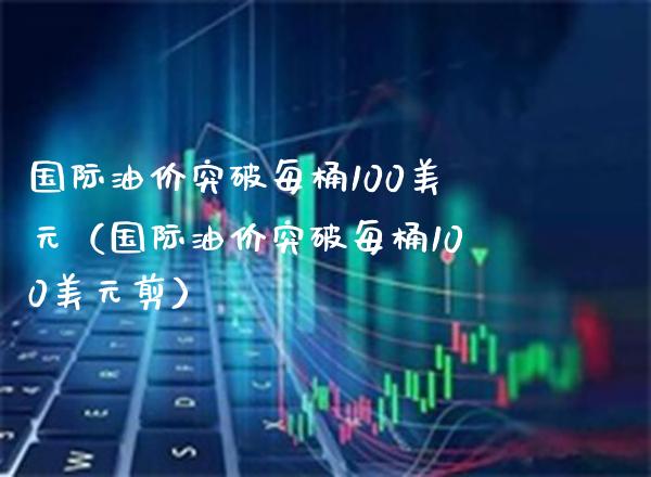 国际油价突破每桶100美元（国际油价突破每桶100美元剪）