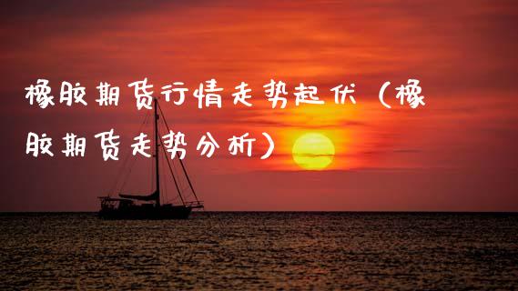 橡胶期货行情走势起伏（橡胶期货走势分析）_https://www.boyangwujin.com_期货直播间_第1张