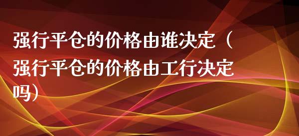 强行平仓的价格由谁决定（强行平仓的价格由工行决定吗）_https://www.boyangwujin.com_期货直播间_第1张