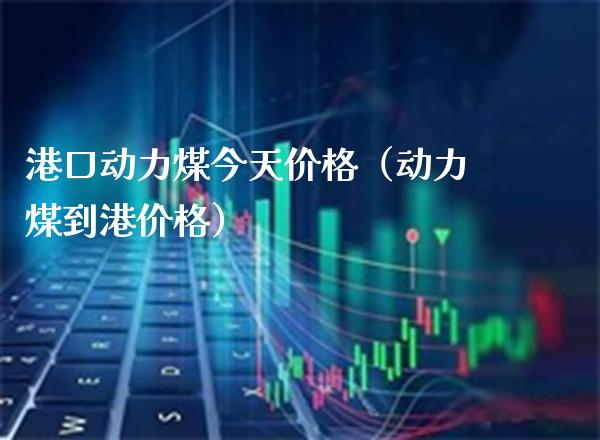 港口动力煤今天价格（动力煤到港价格）