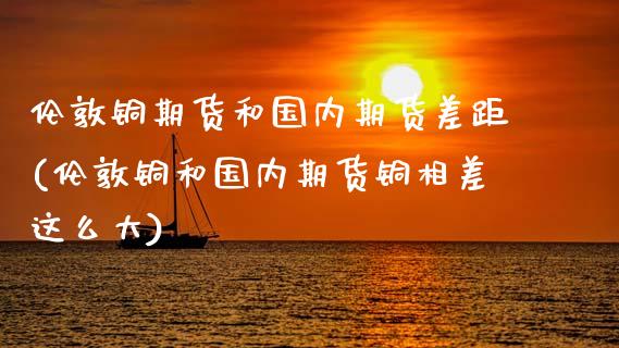 伦敦铜期货和国内期货差距(伦敦铜和国内期货铜相差这么大)
