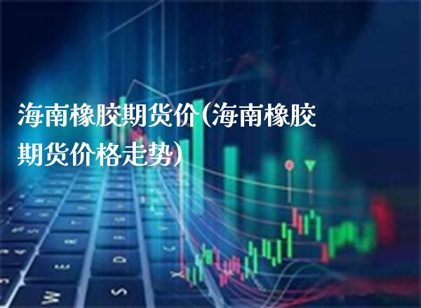 海南橡胶期货价(海南橡胶期货价格走势)_https://www.boyangwujin.com_期货直播间_第1张
