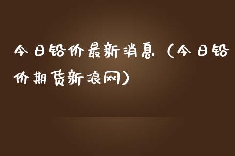 今日铅价最新消息（今日铅价期货新浪网）