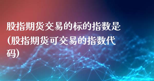 股指期货交易的标的指数是(股指期货可交易的指数代码)
