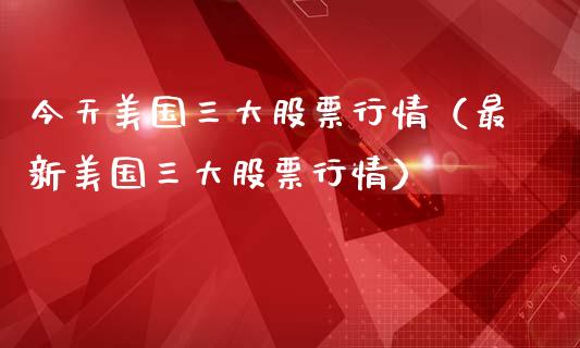 今天美国三大股票行情（最新美国三大股票行情）