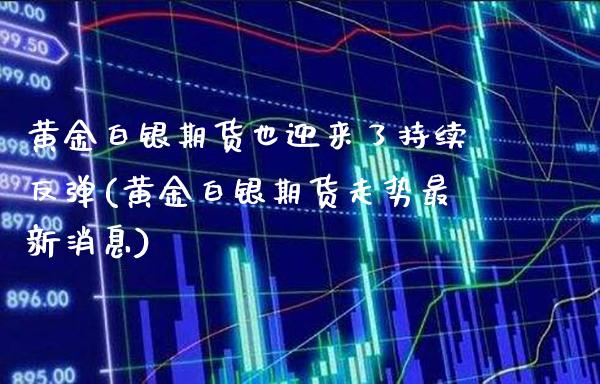 黄金白银期货也迎来了持续反弹(黄金白银期货走势最新消息)_https://www.boyangwujin.com_期货直播间_第1张