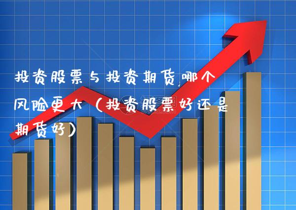 投资股票与投资期货,哪个风险更大（投资股票好还是期货好）
