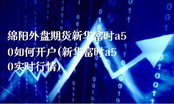 绵阳外盘期货新华富时a50如何开户(新华富时a50实时行情)