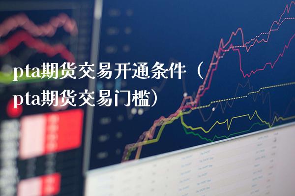 pta期货交易开通条件（pta期货交易门槛）_https://www.boyangwujin.com_期货直播间_第1张