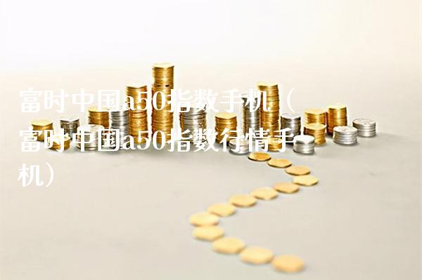 富时中国a50指数手机（富时中国a50指数行情手机）