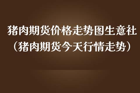 猪肉期货价格走势图生意社（猪肉期货今天行情走势）