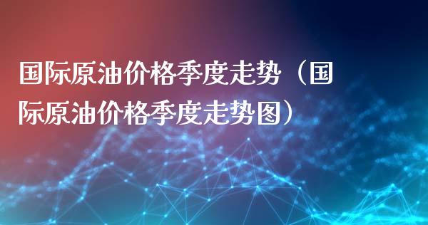 国际原油价格季度走势（国际原油价格季度走势图）_https://www.boyangwujin.com_期货直播间_第1张