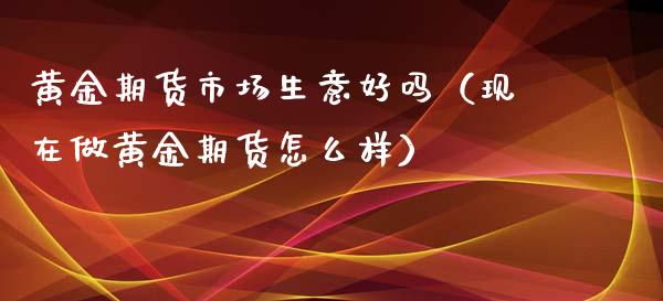 黄金期货市场生意好吗（现在做黄金期货怎么样）_https://www.boyangwujin.com_期货直播间_第1张