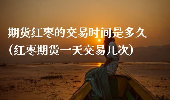 期货红枣的交易时间是多久(红枣期货一天交易几次)_https://www.boyangwujin.com_原油期货_第1张