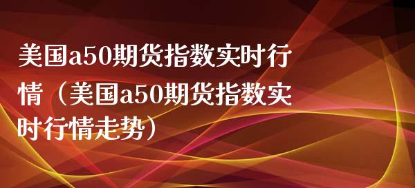 美国a50期货指数实时行情（美国a50期货指数实时行情走势）_https://www.boyangwujin.com_期货直播间_第1张