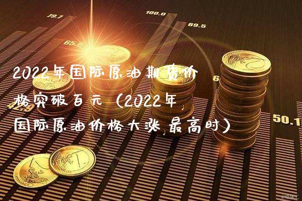 2022年国际原油期货价格突破百元（2022年,国际原油价格大涨,最高时）_https://www.boyangwujin.com_期货直播间_第1张