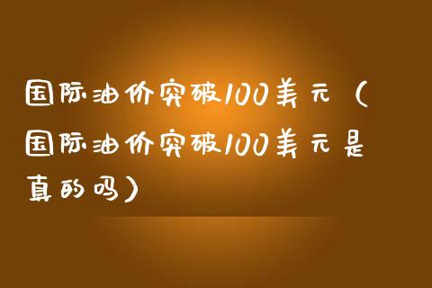 国际油价突破100美元（国际油价突破100美元是真的吗）_https://www.boyangwujin.com_期货直播间_第1张