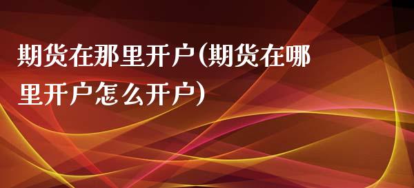 期货在那里开户(期货在哪里开户怎么开户)