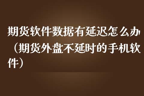 期货软件数据有延迟怎么办（期货外盘不延时的手机软件）
