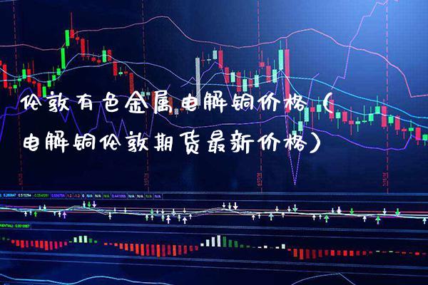 伦敦有色金属电解铜价格（电解铜伦敦期货最新价格）_https://www.boyangwujin.com_黄金期货_第1张