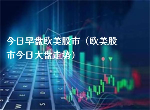 今日早盘欧美股市（欧美股市今日大盘走势）_https://www.boyangwujin.com_原油期货_第1张