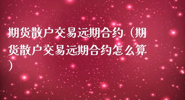 期货散户交易远期合约（期货散户交易远期合约怎么算）