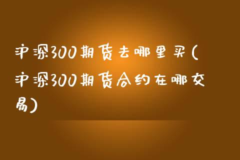 沪深300期货去哪里买(沪深300期货合约在哪交易)_https://www.boyangwujin.com_期货直播间_第1张