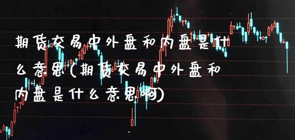 期货交易中外盘和内盘是什么意思(期货交易中外盘和内盘是什么意思啊)_https://www.boyangwujin.com_期货直播间_第1张