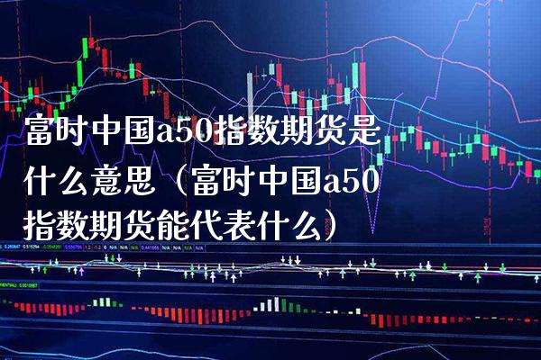 富时中国a50指数期货是什么意思（富时中国a50指数期货能代表什么）_https://www.boyangwujin.com_纳指期货_第1张