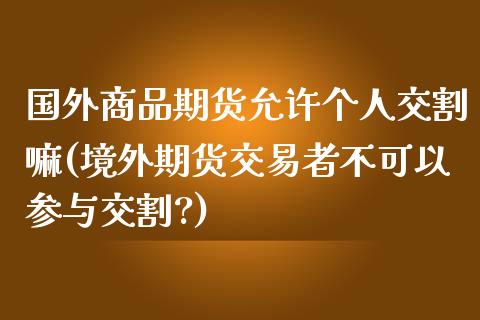 国外商品期货允许个人交割嘛(境外期货交易者不可以参与交割?)