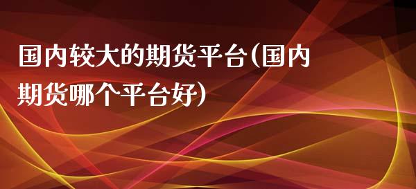 国内较大的期货平台(国内期货哪个平台好)