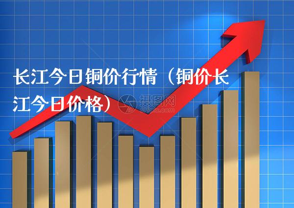 长江今日铜价行情（铜价长江今日价格）