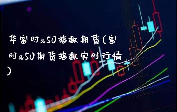 华富时a50指数期货(富时a50期货指数实时行情)_https://www.boyangwujin.com_期货开户_第1张