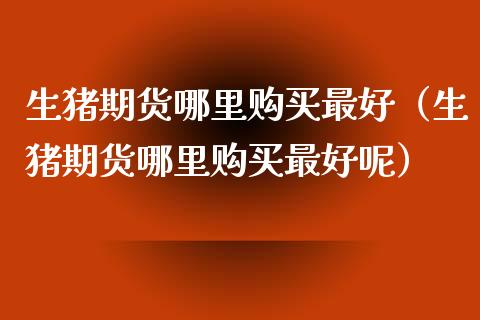 生猪期货哪里购买最好（生猪期货哪里购买最好呢）