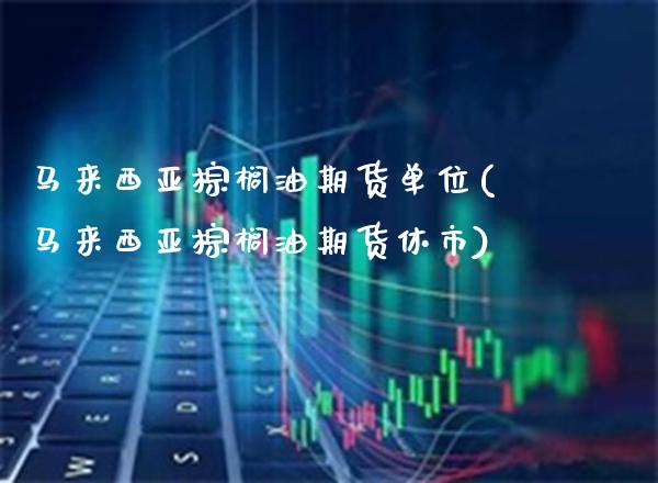 马来西亚棕榈油期货单位(马来西亚棕榈油期货休市)