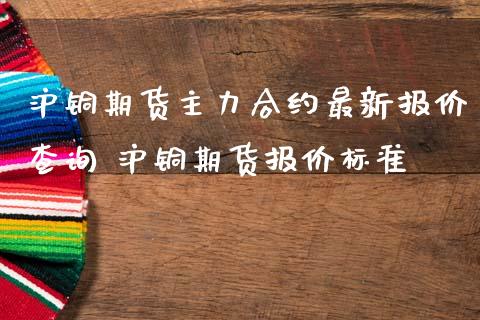 沪铜期货主力合约最新报价查询 沪铜期货报价标准