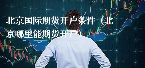 北京国际期货开户条件（北京哪里能期货开户）_https://www.boyangwujin.com_期货直播间_第1张
