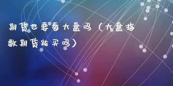 期货也要看大盘吗（大盘指数期货能买吗）_https://www.boyangwujin.com_期货直播间_第1张