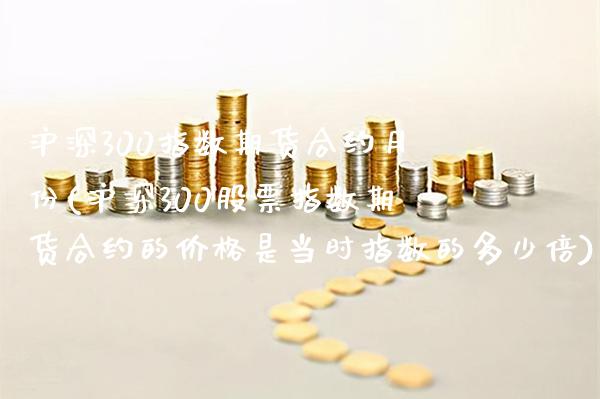沪深300指数期货合约月份(沪深300股票指数期货合约的价格是当时指数的多少倍)_https://www.boyangwujin.com_白银期货_第1张