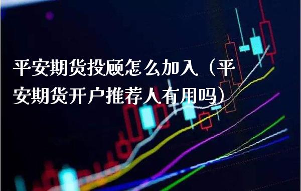 平安期货投顾怎么加入（平安期货开户推荐人有用吗）