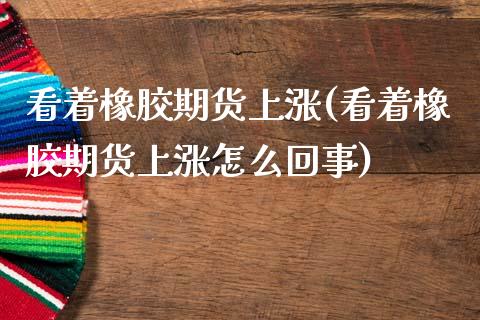 看着橡胶期货上涨(看着橡胶期货上涨怎么回事)_https://www.boyangwujin.com_原油期货_第1张