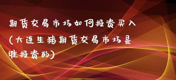 期货交易市场如何投资买入(大连生猪期货交易市场是谁投资的)_https://www.boyangwujin.com_期货直播间_第1张