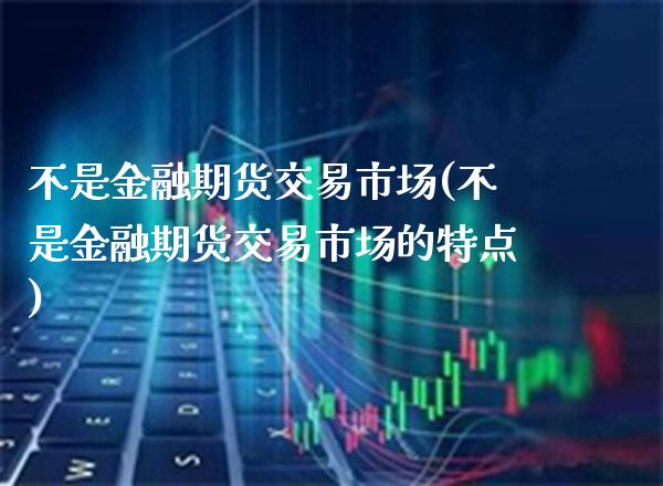 不是金融期货交易市场(不是金融期货交易市场的特点)