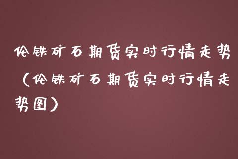 伦铁矿石期货实时行情走势（伦铁矿石期货实时行情走势图）_https://www.boyangwujin.com_期货直播间_第1张
