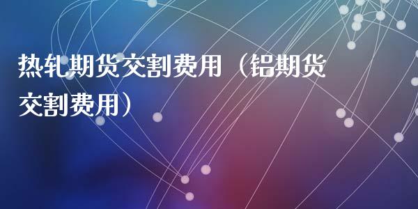 热轧期货交割费用（铝期货交割费用）_https://www.boyangwujin.com_期货直播间_第1张